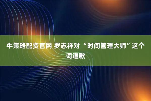牛策略配资官网 罗志祥对 “时间管理大师”这个词道歉