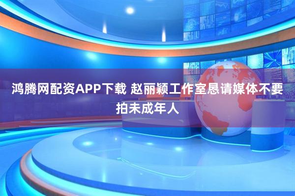 鸿腾网配资APP下载 赵丽颖工作室恳请媒体不要拍未成年人