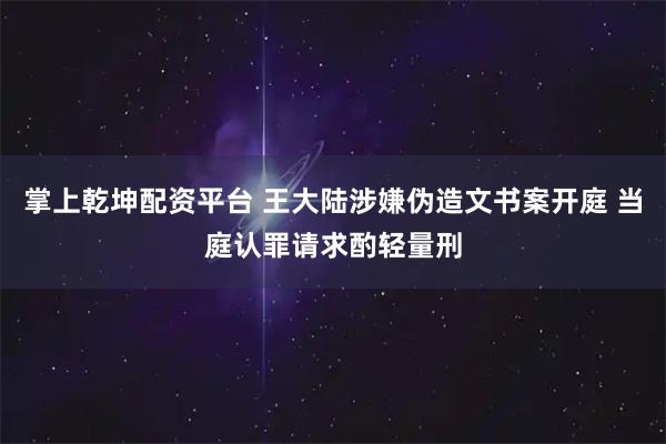 掌上乾坤配资平台 王大陆涉嫌伪造文书案开庭 当庭认罪请求酌轻量刑