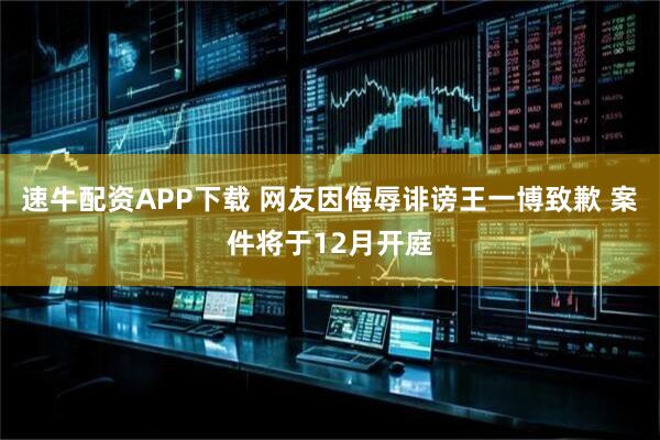 速牛配资APP下载 网友因侮辱诽谤王一博致歉 案件将于12月开庭