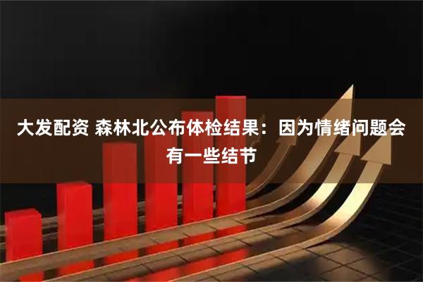 大发配资 森林北公布体检结果：因为情绪问题会有一些结节