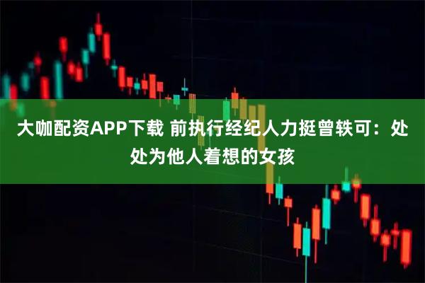 大咖配资APP下载 前执行经纪人力挺曾轶可：处处为他人着想的女孩