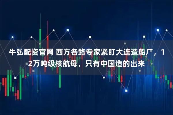 牛弘配资官网 西方各路专家紧盯大连造船厂，12万吨级核航母，只有中国造的出来
