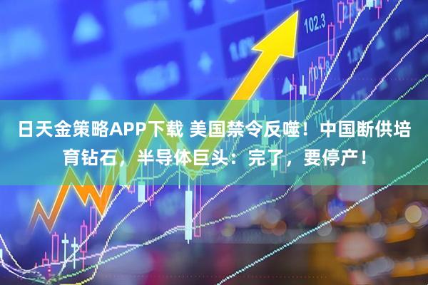 日天金策略APP下载 美国禁令反噬！中国断供培育钻石，半导体巨头：完了，要停产！