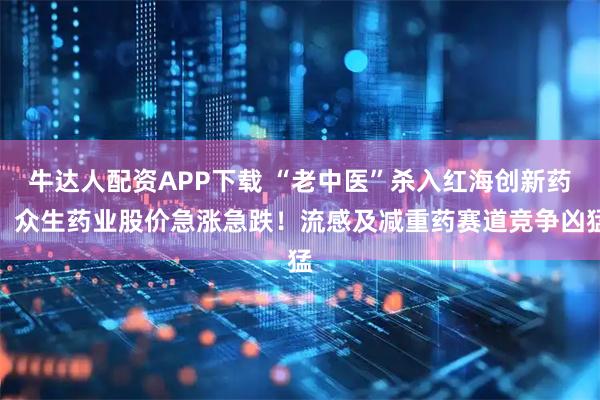 牛达人配资APP下载 “老中医”杀入红海创新药，众生药业股价急涨急跌！流感及减重药赛道竞争凶猛