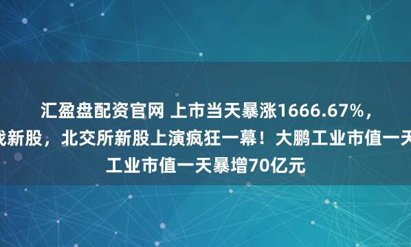 汇盈盘配资官网 上市当天暴涨1666.67%，资金开始转战新股，北交所新股上演疯狂一幕！大鹏工业市值一天暴增70亿元