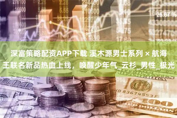 深富策略配资APP下载 溪木源男士系列 × 航海王联名新品热血上线，唤醒少年气_云杉_男性_极光