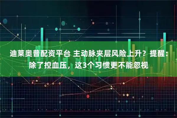 迪莱奥普配资平台 主动脉夹层风险上升？提醒：除了控血压，这3个习惯更不能忽视