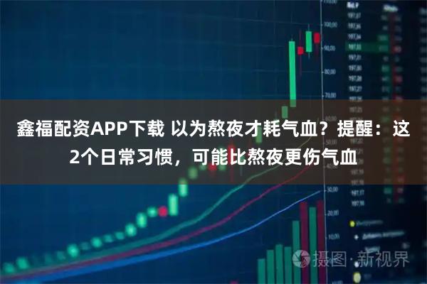 鑫福配资APP下载 以为熬夜才耗气血？提醒：这2个日常习惯，可能比熬夜更伤气血