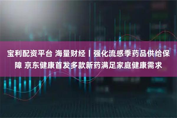 宝利配资平台 海量财经丨强化流感季药品供给保障 京东健康首发多款新药满足家庭健康需求
