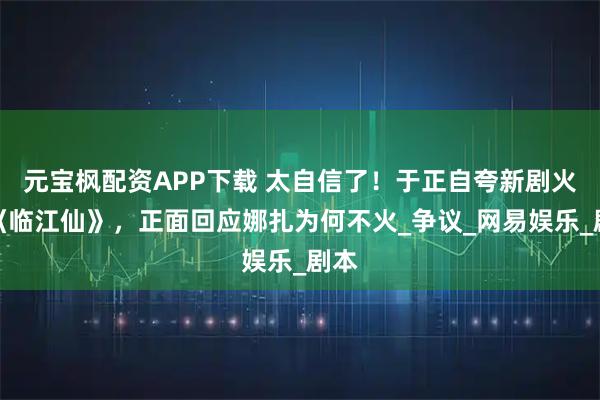 元宝枫配资APP下载 太自信了！于正自夸新剧火过《临江仙》，正面回应娜扎为何不火_争议_网易娱乐_剧本