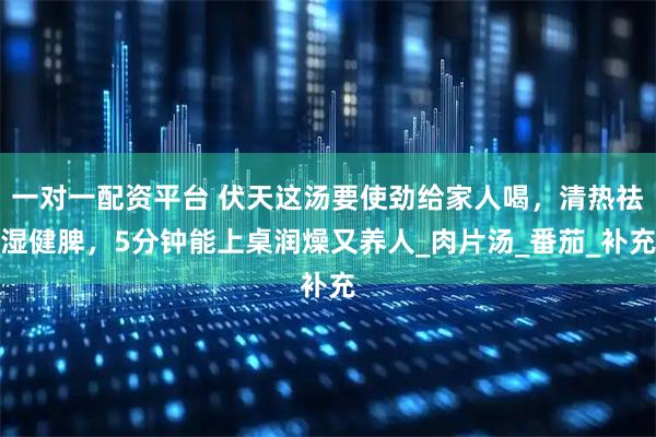 一对一配资平台 伏天这汤要使劲给家人喝，清热祛湿健脾，5分钟能上桌润燥又养人_肉片汤_番茄_补充