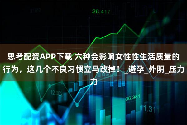 思考配资APP下载 六种会影响女性性生活质量的行为，这几个不良习惯立马改掉！_避孕_外阴_压力