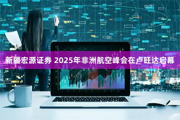 新疆宏源证券 2025年非洲航空峰会在卢旺达启幕
