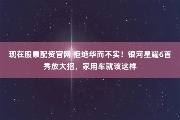 现在股票配资官网 拒绝华而不实！银河星耀6首秀放大招，家用车就该这样