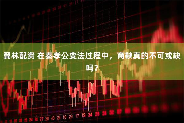 翼林配资 在秦孝公变法过程中，商鞅真的不可或缺吗？