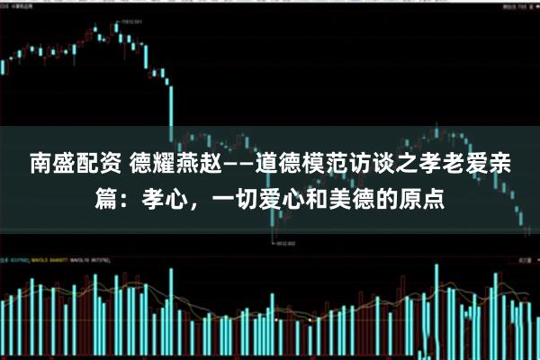 南盛配资 德耀燕赵——道德模范访谈之孝老爱亲篇：孝心，一切爱心和美德的原点