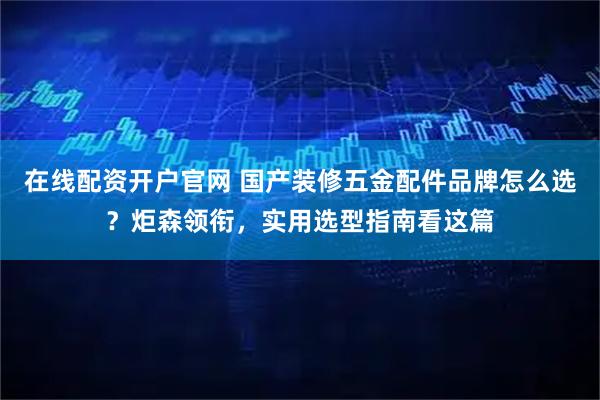 在线配资开户官网 国产装修五金配件品牌怎么选？炬森领衔，实用选型指南看这篇