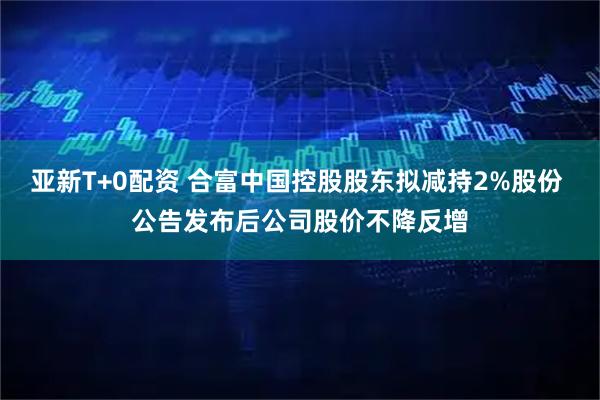 亚新T+0配资 合富中国控股股东拟减持2%股份 公告发布后公司股价不降反增