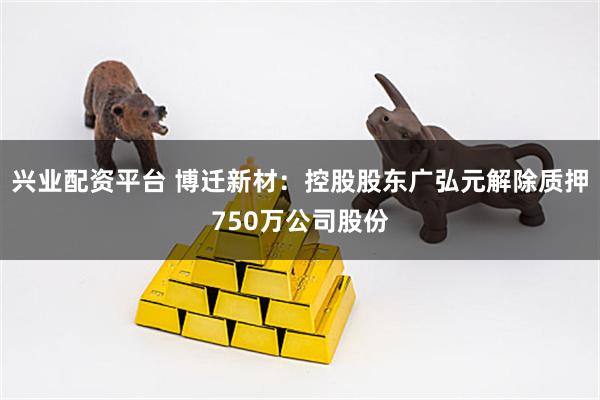 兴业配资平台 博迁新材：控股股东广弘元解除质押750万公司股份