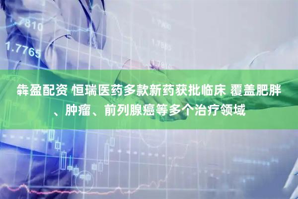 犇盈配资 恒瑞医药多款新药获批临床 覆盖肥胖、肿瘤、前列腺癌等多个治疗领域