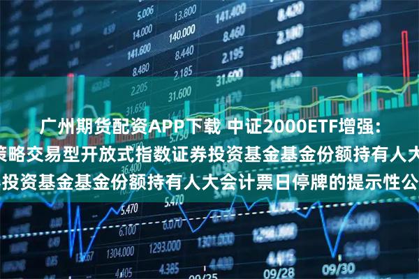 广州期货配资APP下载 中证2000ETF增强: 关于平安中证2000增强策略交易型开放式指数证券投资基金基金份额持有人大会计票日停牌的提示性公告