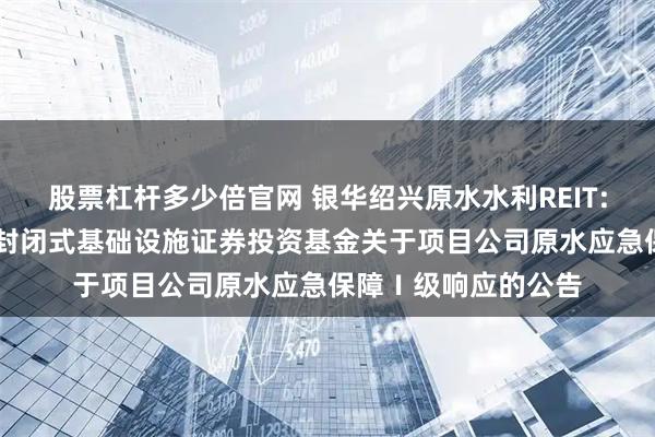 股票杠杆多少倍官网 银华绍兴原水水利REIT: 银华绍兴原水水利封闭式基础设施证券投资基金关于项目公司原水应急保障Ⅰ级响应的公告
