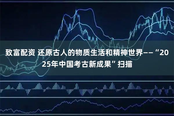 致富配资 还原古人的物质生活和精神世界——“2025年中国考古新成果”扫描