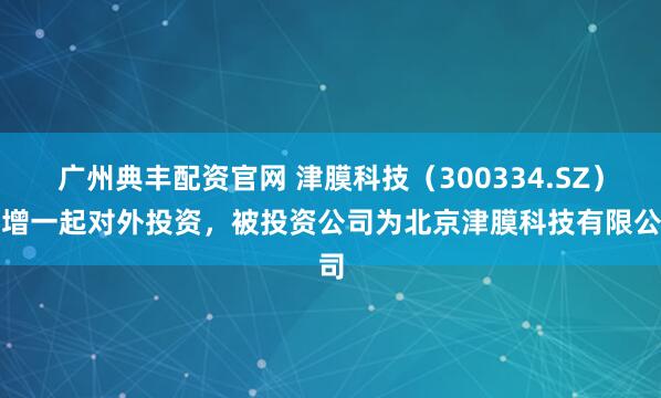 广州典丰配资官网 津膜科技（300334.SZ）新增一起对外投资，被投资公司为北京津膜科技有限公司