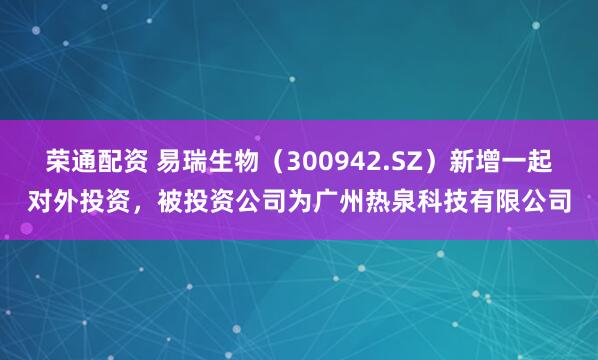 荣通配资 易瑞生物（300942.SZ）新增一起对外投资，被投资公司为广州热泉科技有限公司