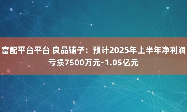 富配平台平台 良品铺子：预计2025年上半年净利润亏损7500万元-1.05亿元