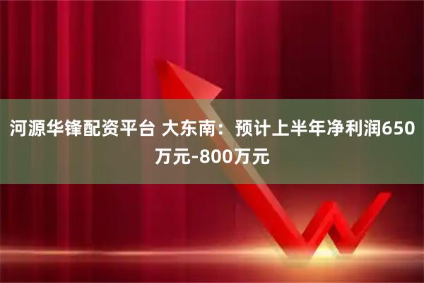 河源华锋配资平台 大东南：预计上半年净利润650万元-800万元