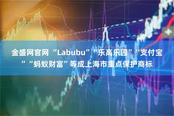 金盛网官网 “Labubu”“乐高乐园”“支付宝”“蚂蚁财富”等成上海市重点保护商标