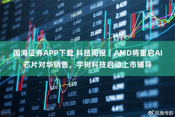 国海证券APP下载 科技周报｜AMD将重启AI芯片对华销售，宇树科技启动上市辅导