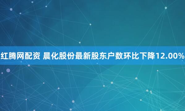红腾网配资 晨化股份最新股东户数环比下降12.00%