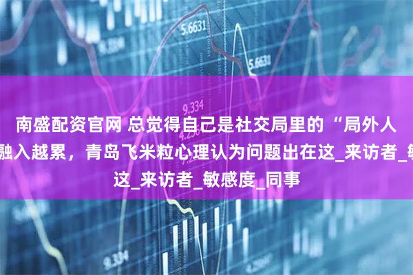 南盛配资官网 总觉得自己是社交局里的 “局外人”？越用力融入越累，青岛飞米粒心理认为问题出在这_来访者_敏感度_同事