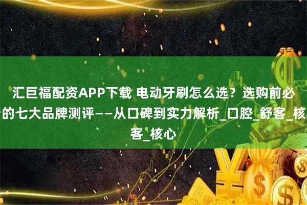 汇巨福配资APP下载 电动牙刷怎么选？选购前必看的七大品牌测评——从口碑到实力解析_口腔_舒客_核心