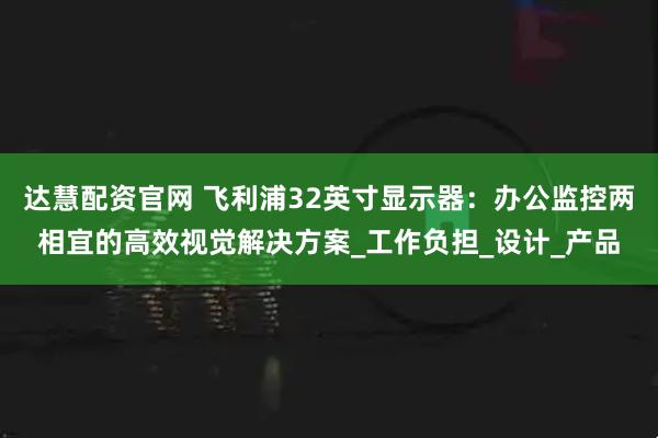 达慧配资官网 飞利浦32英寸显示器：办公监控两相宜的高效视觉解决方案_工作负担_设计_产品