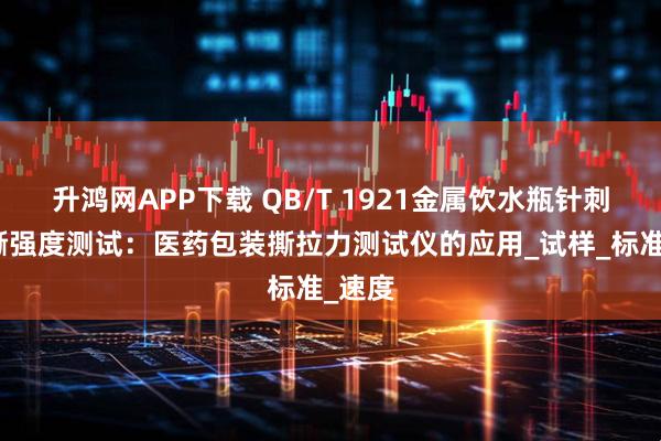 升鸿网APP下载 QB/T 1921金属饮水瓶针刺与抗撕强度测试：医药包装撕拉力测试仪的应用_试样_标准_速度