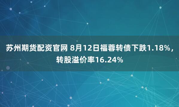 苏州期货配资官网 8月12日福蓉转债下跌1.18%，转股溢价率16.24%