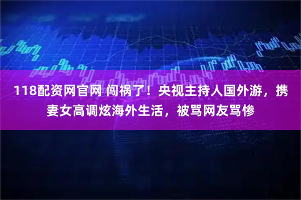 118配资网官网 闯祸了!央视主持人国外游,携妻女高调炫海外生活,被骂网友骂惨