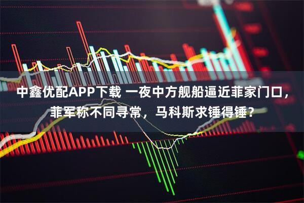 中鑫优配APP下载 一夜中方舰船逼近菲家门口，菲军称不同寻常，马科斯求锤得锤？