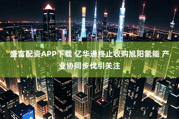 盛富配资APP下载 亿华通终止收购旭阳氢能 产业协同步伐引关注
