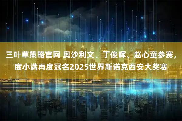 三叶草策略官网 奥沙利文、丁俊晖、赵心童参赛，度小满再度冠名2025世界斯诺克西安大奖赛